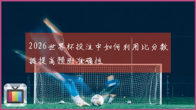 2026世界杯投注中如何利用比分数据提高预测准确性