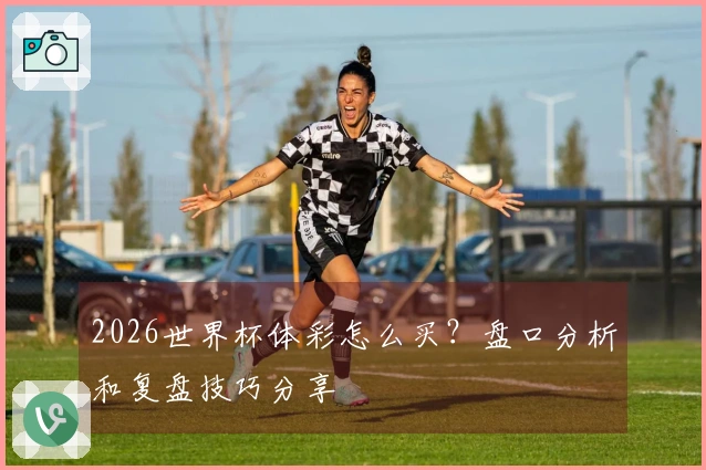 2026世界杯体彩怎么买？盘口分析和复盘技巧分享