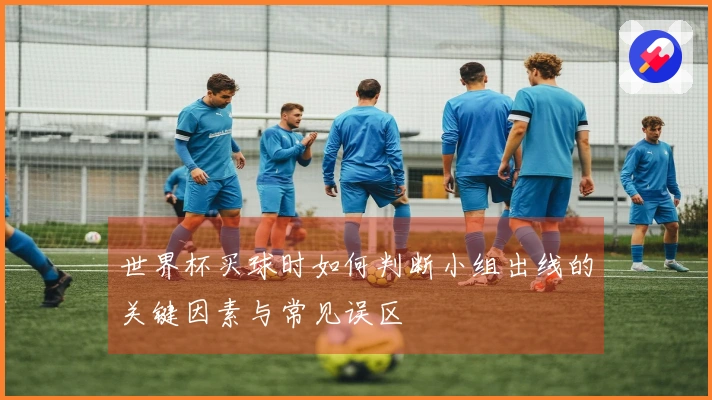 世界杯买球时如何判断小组出线的关键因素与常见误区