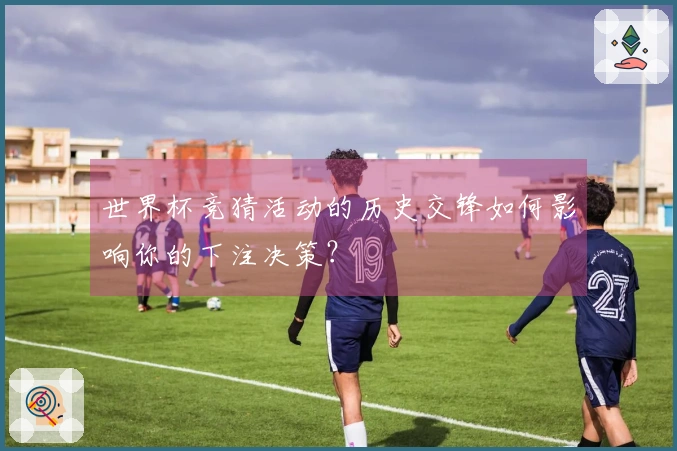 世界杯竞猜活动的历史交锋如何影响你的下注决策？