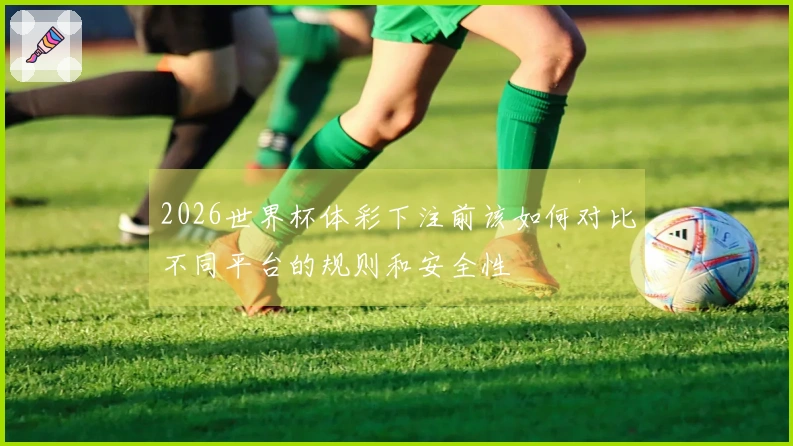 2026世界杯体彩下注前该如何对比不同平台的规则和安全性