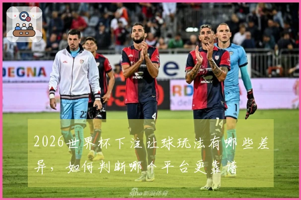 2026世界杯下注让球玩法有哪些差异，如何判断哪个平台更靠谱