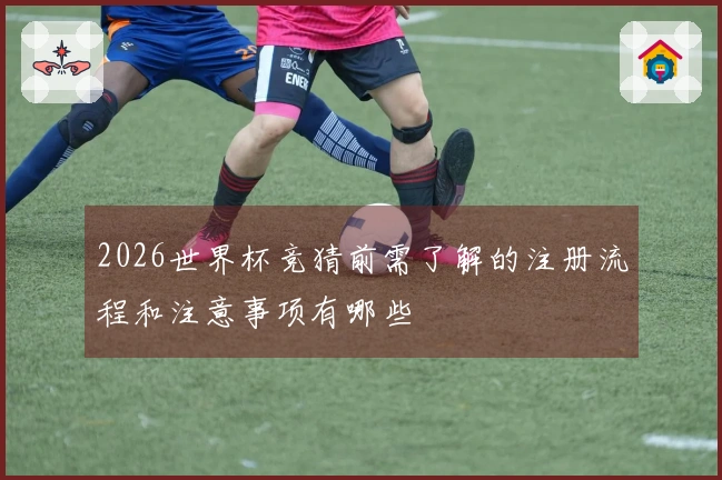 2026世界杯竞猜前需了解的注册流程和注意事项有哪些